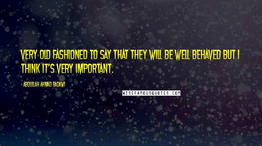 Abdullah Ahmad Badawi Quotes: Very old fashioned to say that they will be well behaved but I think it's very important.
