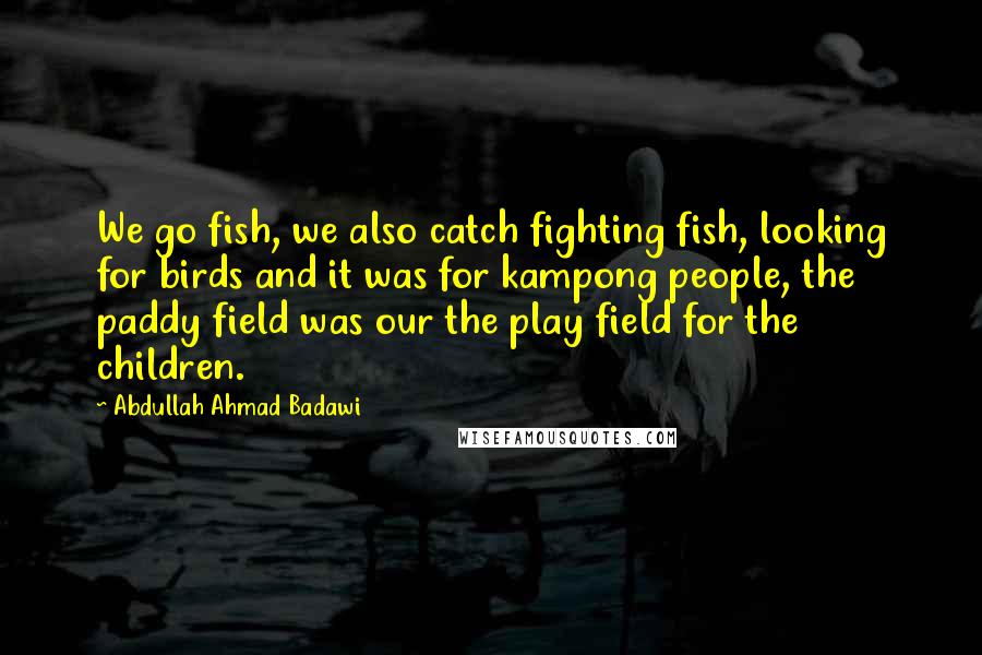 Abdullah Ahmad Badawi Quotes: We go fish, we also catch fighting fish, looking for birds and it was for kampong people, the paddy field was our the play field for the children.