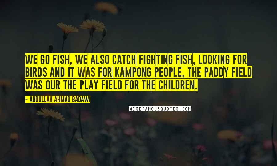 Abdullah Ahmad Badawi Quotes: We go fish, we also catch fighting fish, looking for birds and it was for kampong people, the paddy field was our the play field for the children.