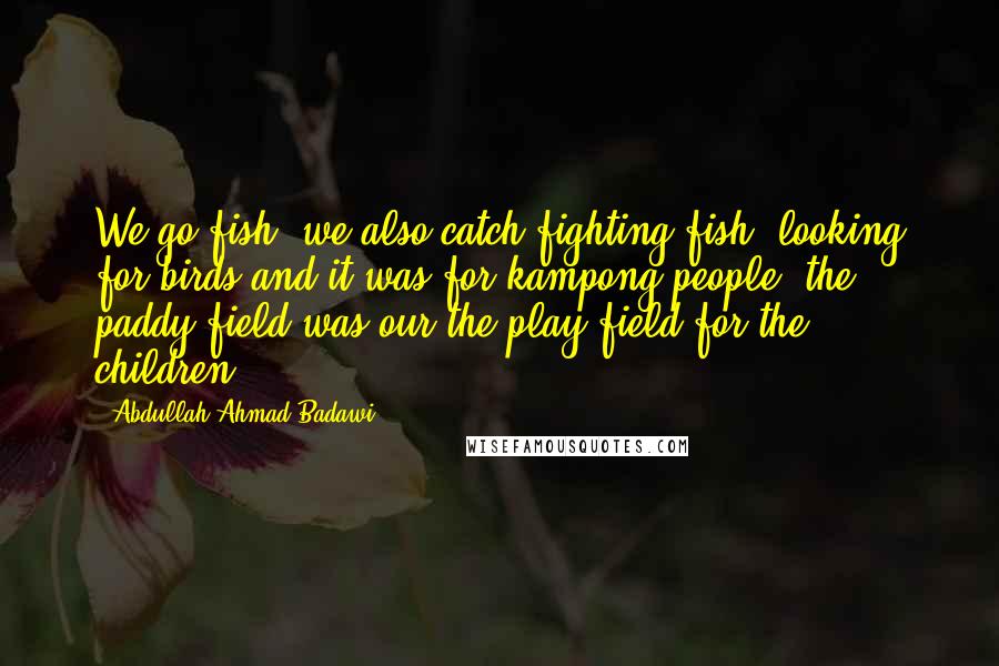 Abdullah Ahmad Badawi Quotes: We go fish, we also catch fighting fish, looking for birds and it was for kampong people, the paddy field was our the play field for the children.