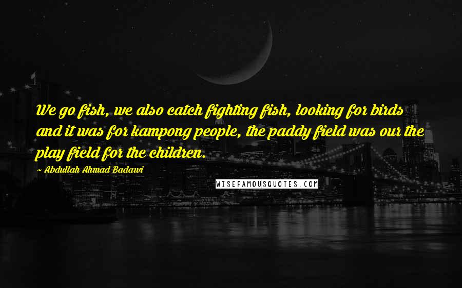 Abdullah Ahmad Badawi Quotes: We go fish, we also catch fighting fish, looking for birds and it was for kampong people, the paddy field was our the play field for the children.