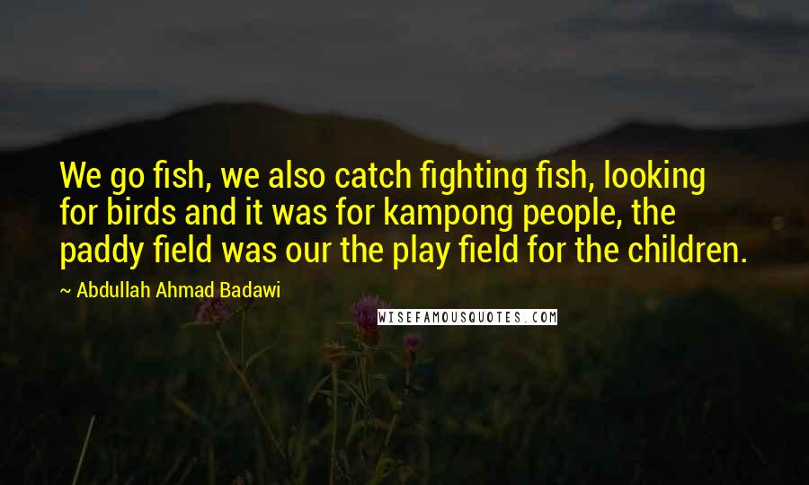 Abdullah Ahmad Badawi Quotes: We go fish, we also catch fighting fish, looking for birds and it was for kampong people, the paddy field was our the play field for the children.