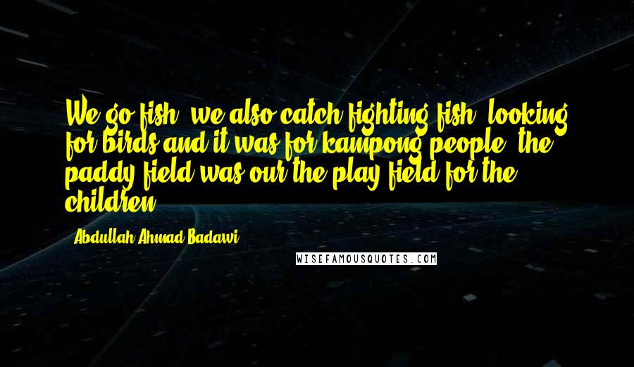 Abdullah Ahmad Badawi Quotes: We go fish, we also catch fighting fish, looking for birds and it was for kampong people, the paddy field was our the play field for the children.