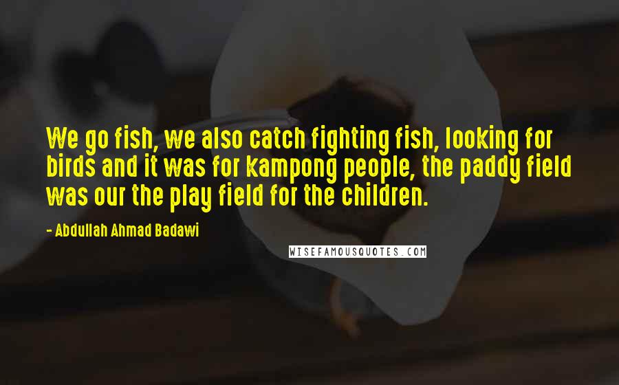 Abdullah Ahmad Badawi Quotes: We go fish, we also catch fighting fish, looking for birds and it was for kampong people, the paddy field was our the play field for the children.