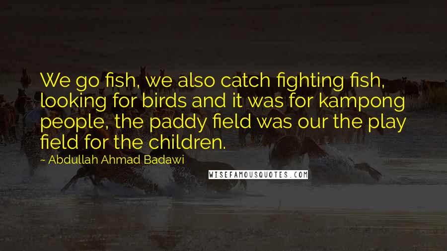 Abdullah Ahmad Badawi Quotes: We go fish, we also catch fighting fish, looking for birds and it was for kampong people, the paddy field was our the play field for the children.