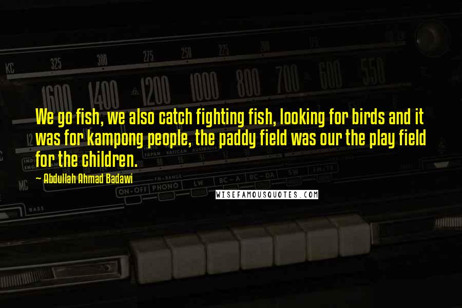 Abdullah Ahmad Badawi Quotes: We go fish, we also catch fighting fish, looking for birds and it was for kampong people, the paddy field was our the play field for the children.