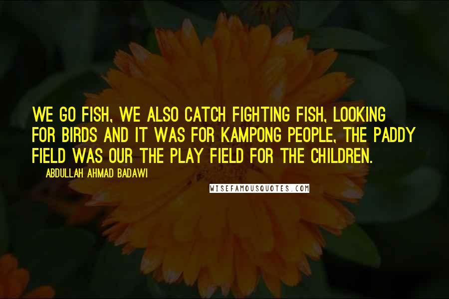 Abdullah Ahmad Badawi Quotes: We go fish, we also catch fighting fish, looking for birds and it was for kampong people, the paddy field was our the play field for the children.