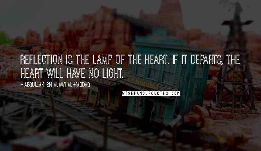 Abdullah Ibn Alawi Al-Haddad Quotes: Reflection is the lamp of the heart. If it departs, the heart will have no light.