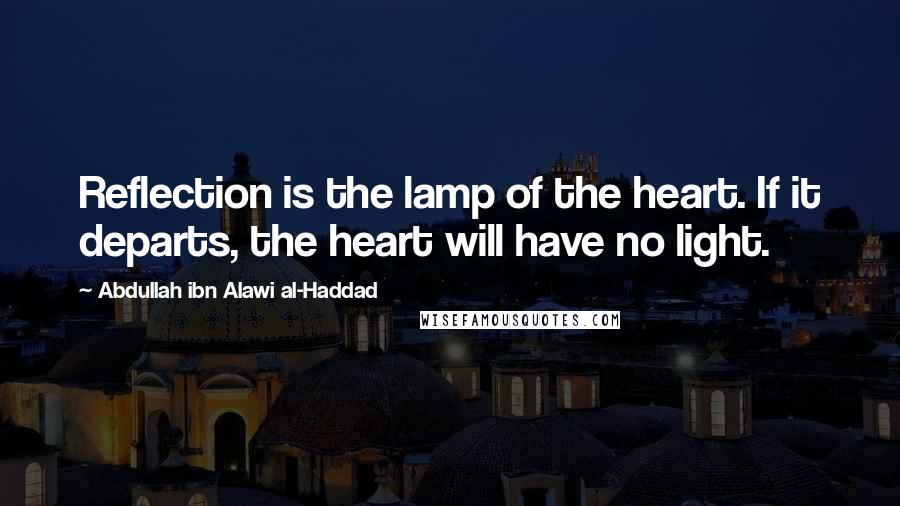 Abdullah Ibn Alawi Al-Haddad Quotes: Reflection is the lamp of the heart. If it departs, the heart will have no light.