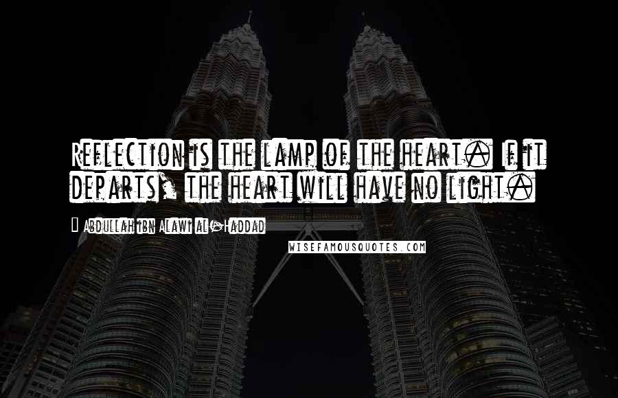 Abdullah Ibn Alawi Al-Haddad Quotes: Reflection is the lamp of the heart. If it departs, the heart will have no light.