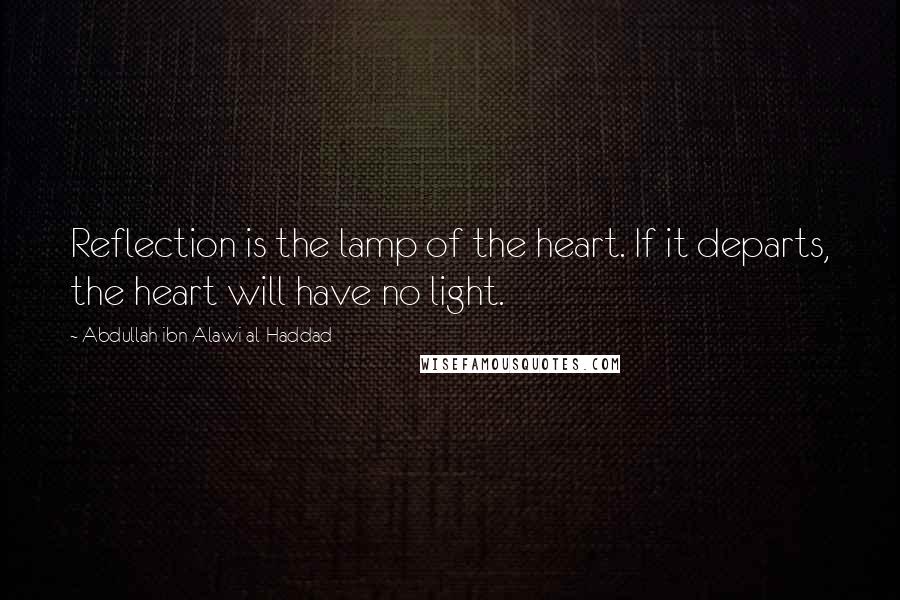 Abdullah Ibn Alawi Al-Haddad Quotes: Reflection is the lamp of the heart. If it departs, the heart will have no light.