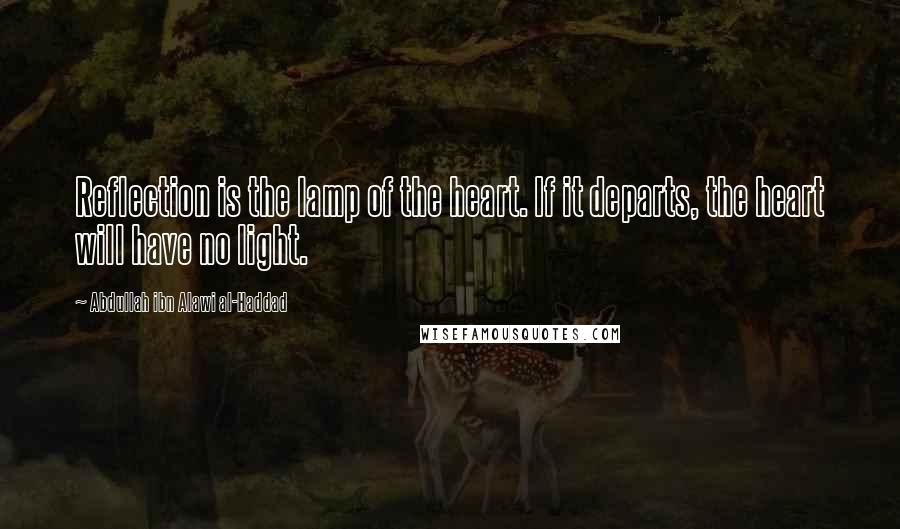 Abdullah Ibn Alawi Al-Haddad Quotes: Reflection is the lamp of the heart. If it departs, the heart will have no light.