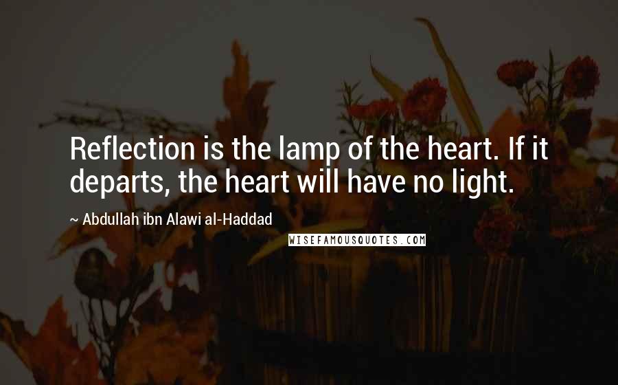 Abdullah Ibn Alawi Al-Haddad Quotes: Reflection is the lamp of the heart. If it departs, the heart will have no light.