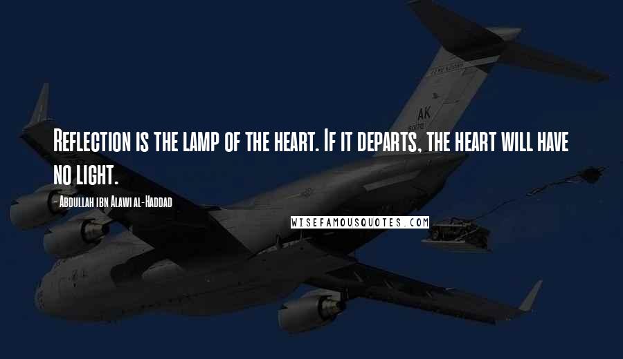 Abdullah Ibn Alawi Al-Haddad Quotes: Reflection is the lamp of the heart. If it departs, the heart will have no light.