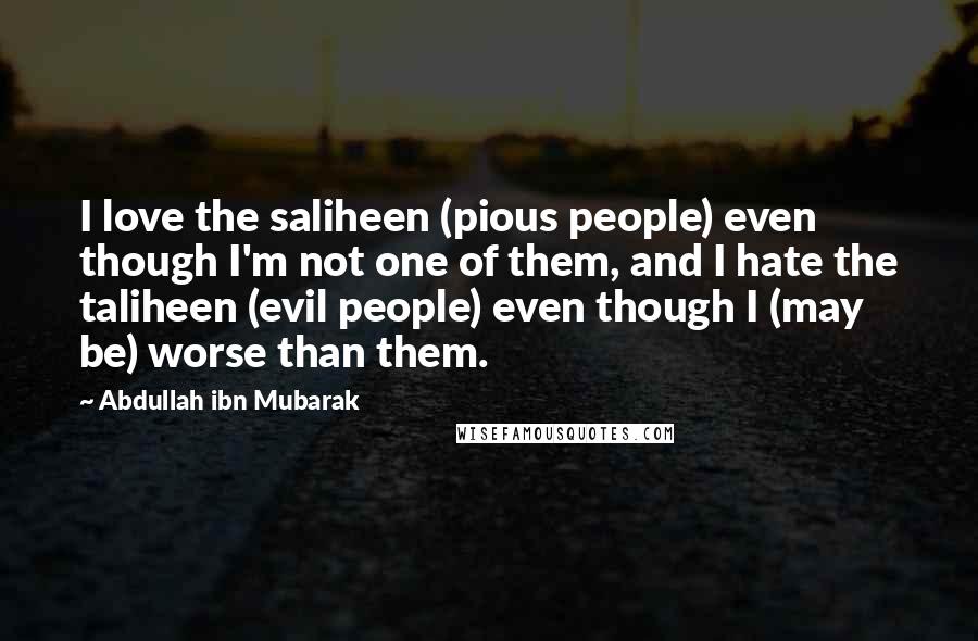 Abdullah Ibn Mubarak Quotes: I love the saliheen (pious people) even though I'm not one of them, and I hate the taliheen (evil people) even though I (may be) worse than them.