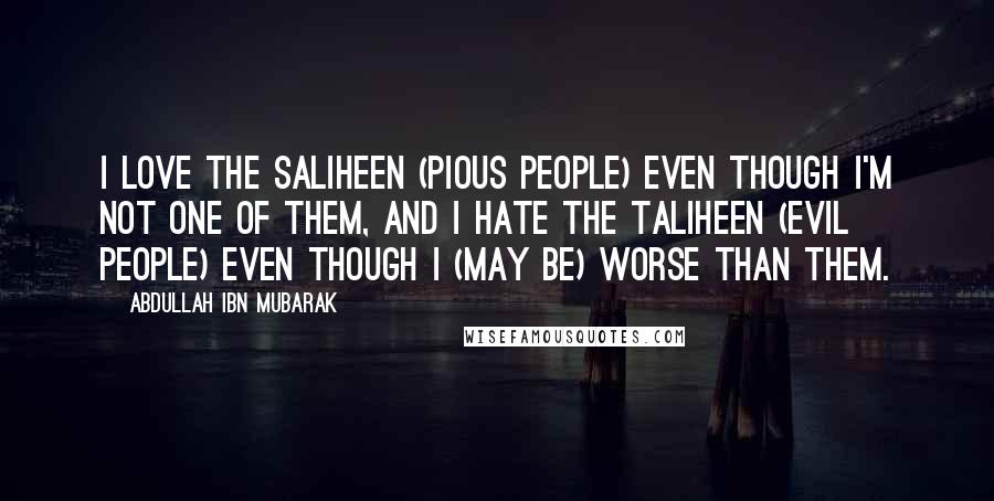 Abdullah Ibn Mubarak Quotes: I love the saliheen (pious people) even though I'm not one of them, and I hate the taliheen (evil people) even though I (may be) worse than them.