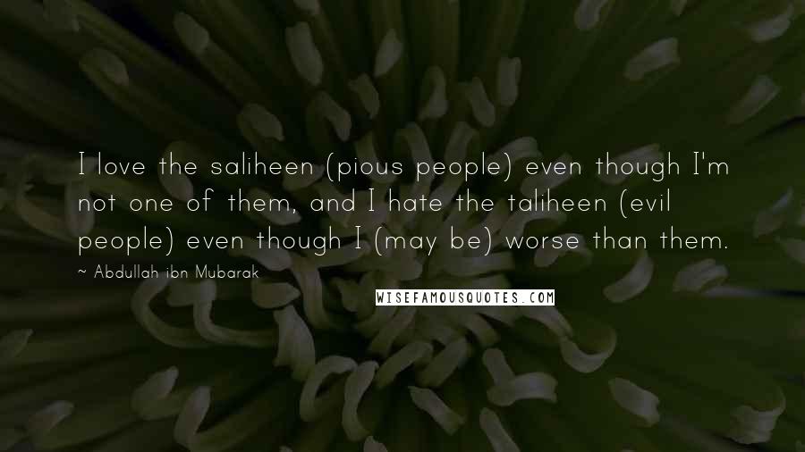 Abdullah Ibn Mubarak Quotes: I love the saliheen (pious people) even though I'm not one of them, and I hate the taliheen (evil people) even though I (may be) worse than them.
