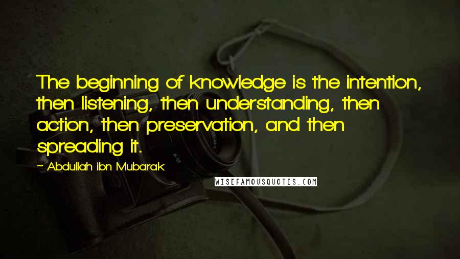 Abdullah Ibn Mubarak Quotes: The beginning of knowledge is the intention, then listening, then understanding, then action, then preservation, and then spreading it.