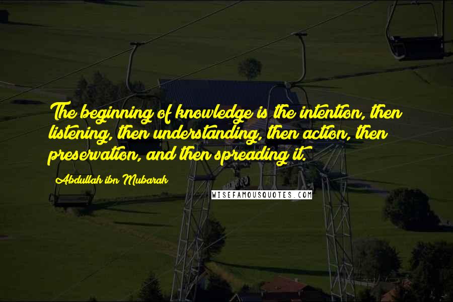 Abdullah Ibn Mubarak Quotes: The beginning of knowledge is the intention, then listening, then understanding, then action, then preservation, and then spreading it.