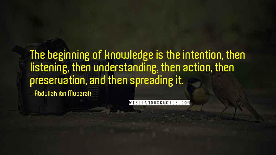 Abdullah Ibn Mubarak Quotes: The beginning of knowledge is the intention, then listening, then understanding, then action, then preservation, and then spreading it.