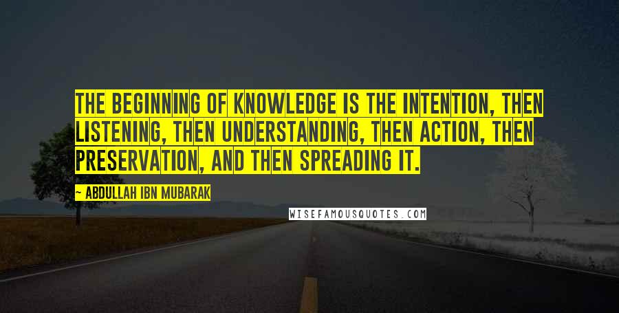 Abdullah Ibn Mubarak Quotes: The beginning of knowledge is the intention, then listening, then understanding, then action, then preservation, and then spreading it.