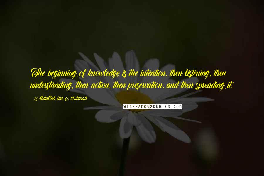 Abdullah Ibn Mubarak Quotes: The beginning of knowledge is the intention, then listening, then understanding, then action, then preservation, and then spreading it.