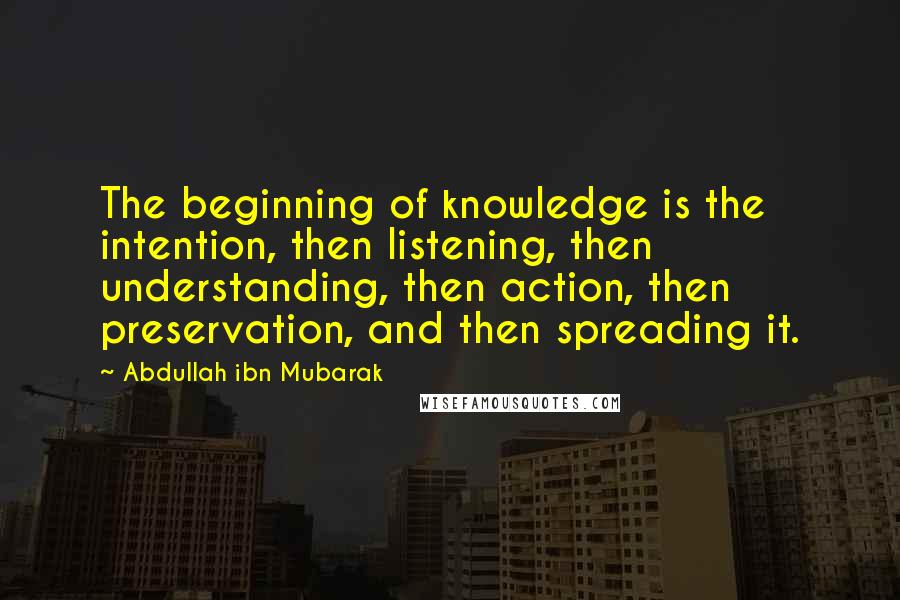 Abdullah Ibn Mubarak Quotes: The beginning of knowledge is the intention, then listening, then understanding, then action, then preservation, and then spreading it.