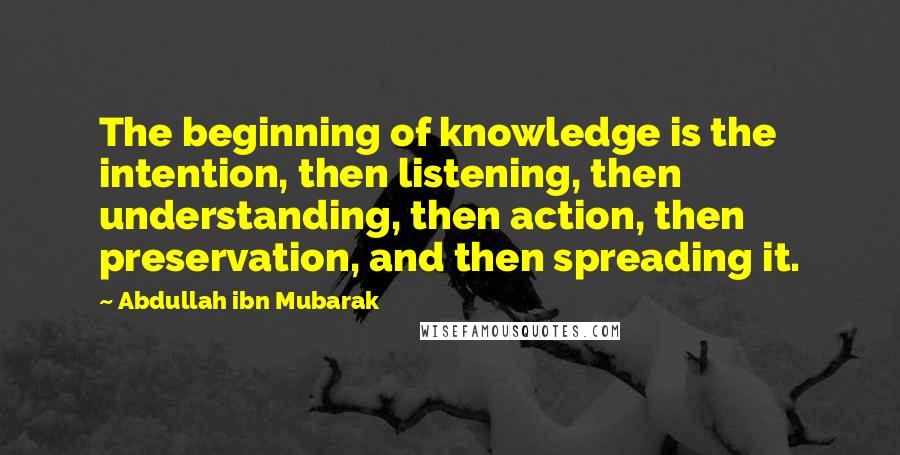 Abdullah Ibn Mubarak Quotes: The beginning of knowledge is the intention, then listening, then understanding, then action, then preservation, and then spreading it.