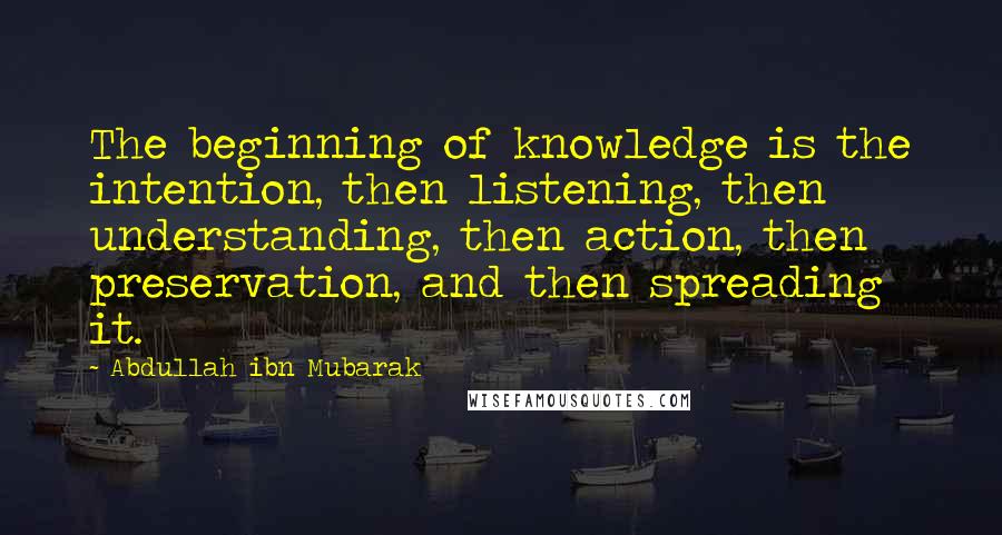 Abdullah Ibn Mubarak Quotes: The beginning of knowledge is the intention, then listening, then understanding, then action, then preservation, and then spreading it.