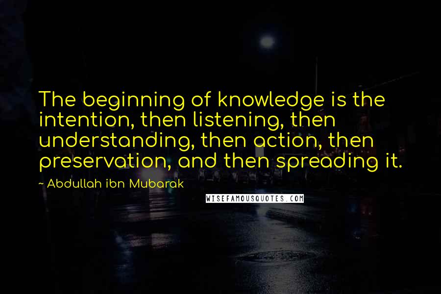 Abdullah Ibn Mubarak Quotes: The beginning of knowledge is the intention, then listening, then understanding, then action, then preservation, and then spreading it.