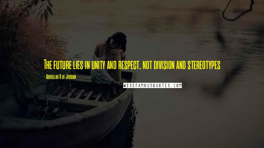 Abdullah II Of Jordan Quotes: The future lies in unity and respect, not division and stereotypes
