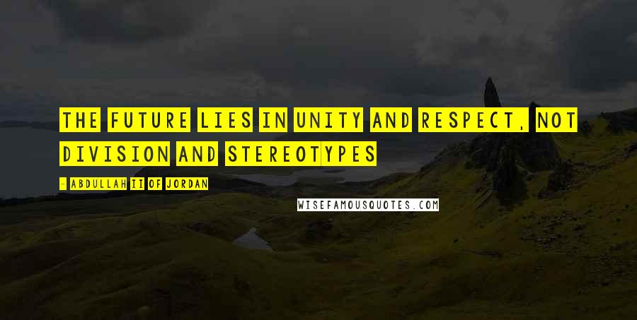 Abdullah II Of Jordan Quotes: The future lies in unity and respect, not division and stereotypes