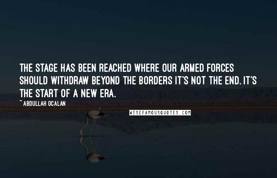 Abdullah Ocalan Quotes: The stage has been reached where our armed forces should withdraw beyond the borders It's not the end. It's the start of a new era.