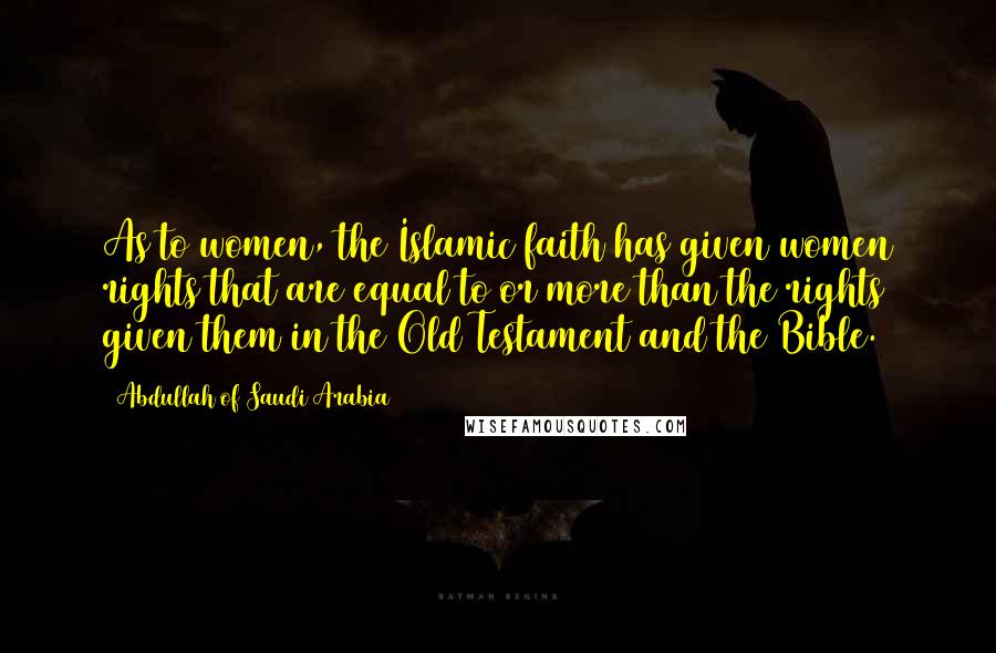 Abdullah Of Saudi Arabia Quotes: As to women, the Islamic faith has given women rights that are equal to or more than the rights given them in the Old Testament and the Bible.