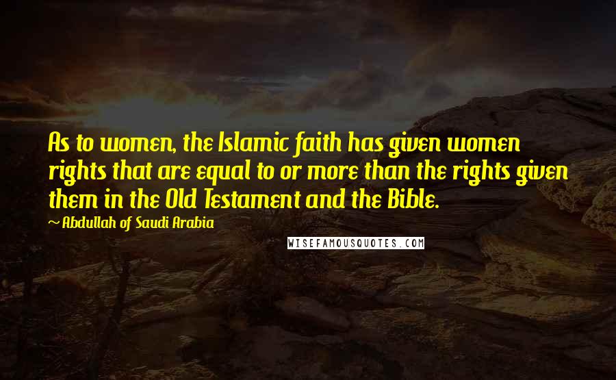 Abdullah Of Saudi Arabia Quotes: As to women, the Islamic faith has given women rights that are equal to or more than the rights given them in the Old Testament and the Bible.