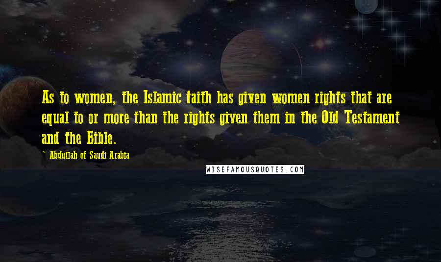 Abdullah Of Saudi Arabia Quotes: As to women, the Islamic faith has given women rights that are equal to or more than the rights given them in the Old Testament and the Bible.