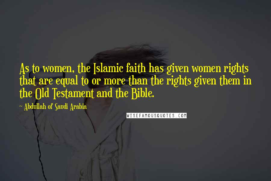 Abdullah Of Saudi Arabia Quotes: As to women, the Islamic faith has given women rights that are equal to or more than the rights given them in the Old Testament and the Bible.