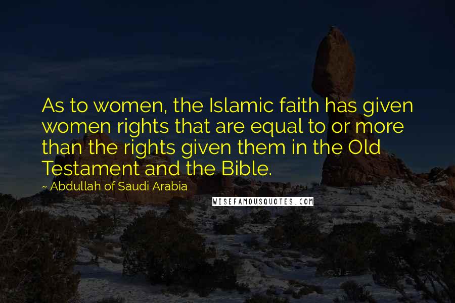 Abdullah Of Saudi Arabia Quotes: As to women, the Islamic faith has given women rights that are equal to or more than the rights given them in the Old Testament and the Bible.