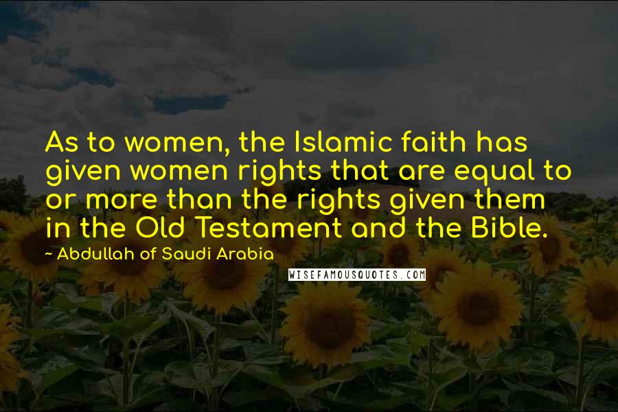 Abdullah Of Saudi Arabia Quotes: As to women, the Islamic faith has given women rights that are equal to or more than the rights given them in the Old Testament and the Bible.