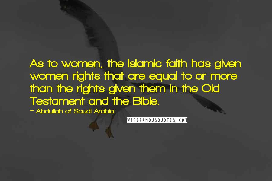 Abdullah Of Saudi Arabia Quotes: As to women, the Islamic faith has given women rights that are equal to or more than the rights given them in the Old Testament and the Bible.