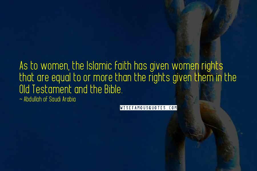 Abdullah Of Saudi Arabia Quotes: As to women, the Islamic faith has given women rights that are equal to or more than the rights given them in the Old Testament and the Bible.