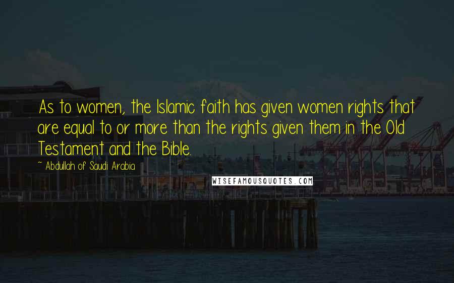 Abdullah Of Saudi Arabia Quotes: As to women, the Islamic faith has given women rights that are equal to or more than the rights given them in the Old Testament and the Bible.