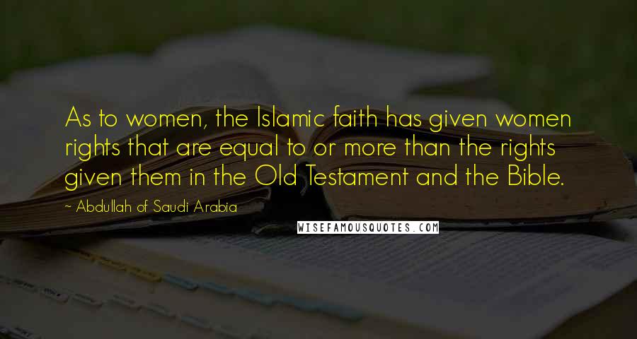 Abdullah Of Saudi Arabia Quotes: As to women, the Islamic faith has given women rights that are equal to or more than the rights given them in the Old Testament and the Bible.