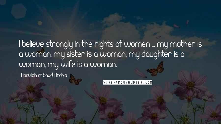 Abdullah Of Saudi Arabia Quotes: I believe strongly in the rights of women ... my mother is a woman, my sister is a woman, my daughter is a woman, my wife is a woman.