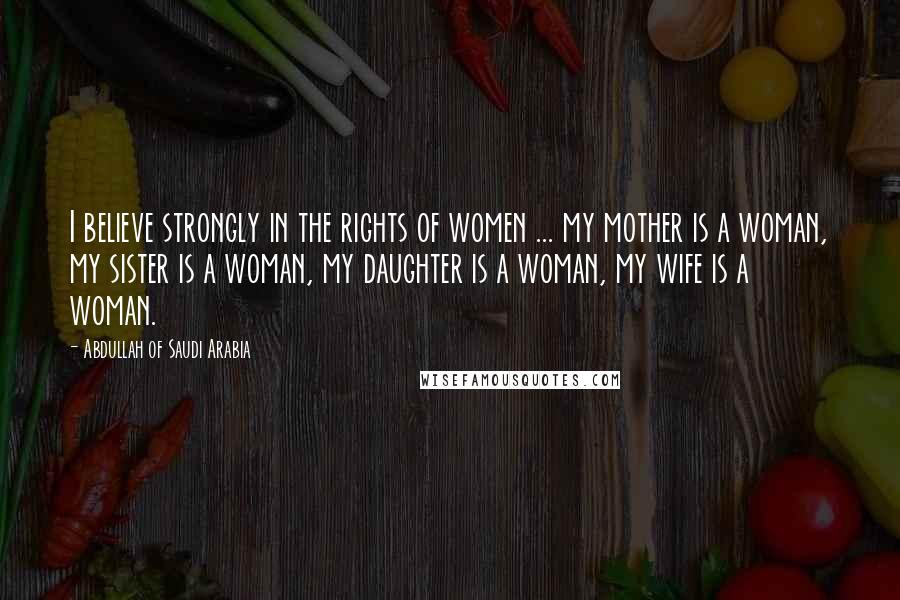 Abdullah Of Saudi Arabia Quotes: I believe strongly in the rights of women ... my mother is a woman, my sister is a woman, my daughter is a woman, my wife is a woman.