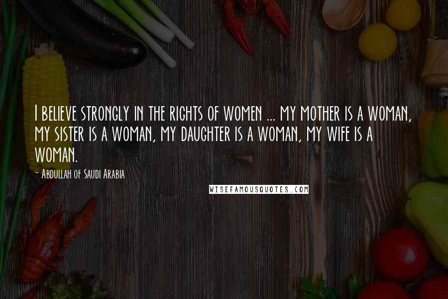 Abdullah Of Saudi Arabia Quotes: I believe strongly in the rights of women ... my mother is a woman, my sister is a woman, my daughter is a woman, my wife is a woman.