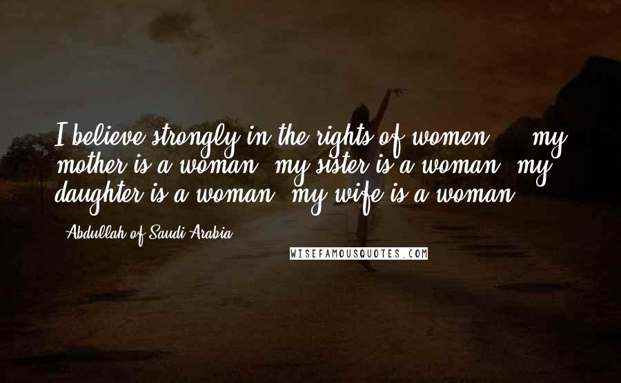 Abdullah Of Saudi Arabia Quotes: I believe strongly in the rights of women ... my mother is a woman, my sister is a woman, my daughter is a woman, my wife is a woman.