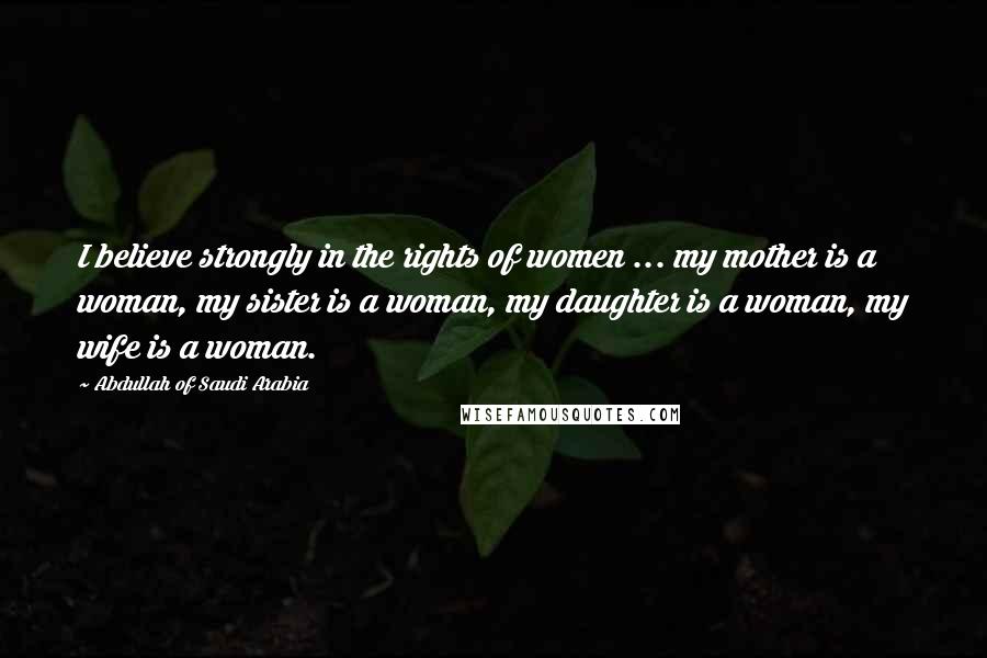 Abdullah Of Saudi Arabia Quotes: I believe strongly in the rights of women ... my mother is a woman, my sister is a woman, my daughter is a woman, my wife is a woman.