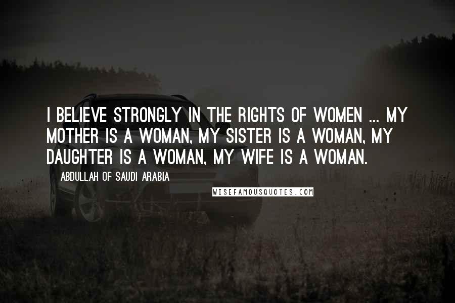 Abdullah Of Saudi Arabia Quotes: I believe strongly in the rights of women ... my mother is a woman, my sister is a woman, my daughter is a woman, my wife is a woman.