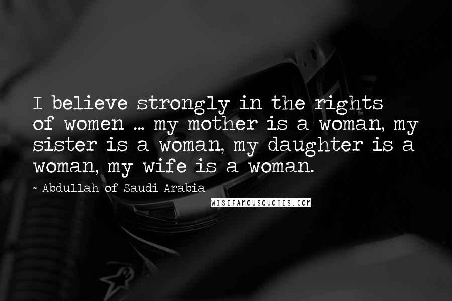 Abdullah Of Saudi Arabia Quotes: I believe strongly in the rights of women ... my mother is a woman, my sister is a woman, my daughter is a woman, my wife is a woman.